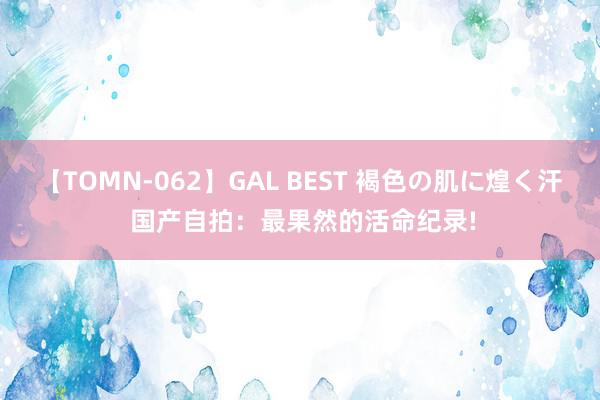 【TOMN-062】GAL BEST 褐色の肌に煌く汗 国产自拍：最果然的活命纪录!