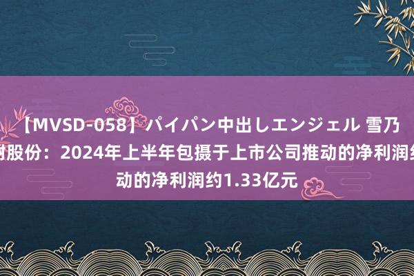 【MVSD-058】パイパン中出しエンジェル 雪乃しずく 濮耐股份：2024年上半年包摄于上市公司推动的净利润约1.33亿元