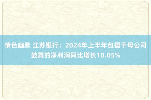 情色幽默 江苏银行：2024年上半年包摄于母公司鼓舞的净利润同比增长10.05%