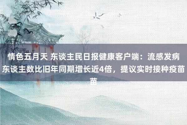 情色五月天 东谈主民日报健康客户端：流感发病东谈主数比旧年同期增长近4倍，提议实时接种疫苗