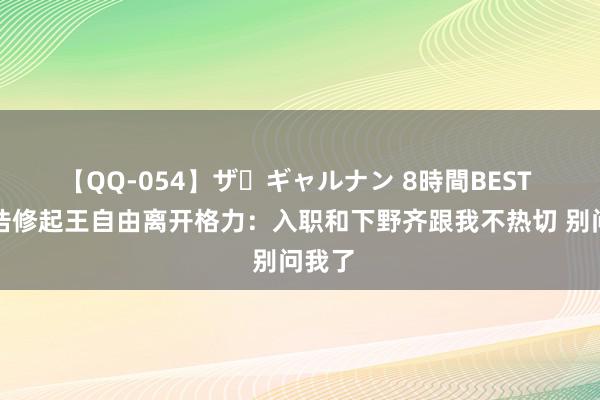 【QQ-054】ザ・ギャルナン 8時間BEST 罗永浩修起王自由离开格力：入职和下野齐跟我不热切 别问我了