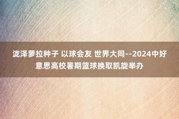 泷泽萝拉种子 以球会友 世界大同--2024中好意思高校暑期篮球换取凯旋举办