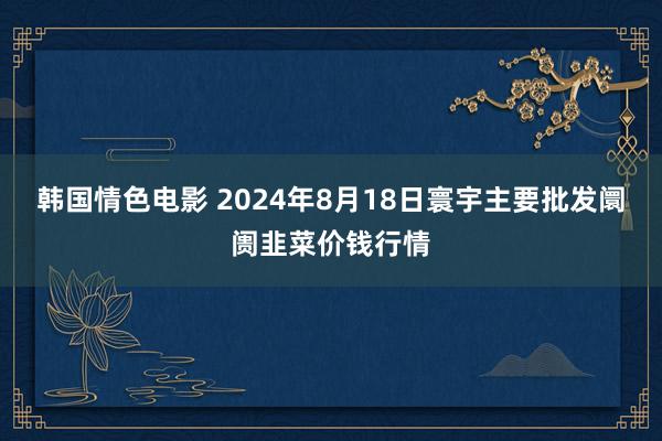 韩国情色电影 2024年8月18日寰宇主要批发阛阓韭菜价钱行情