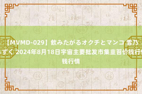 【MVMD-029】飲みたがるオクチとマンコ 雪乃しずく 2024年8月18日宇宙主要批发市集韭苔价钱行情