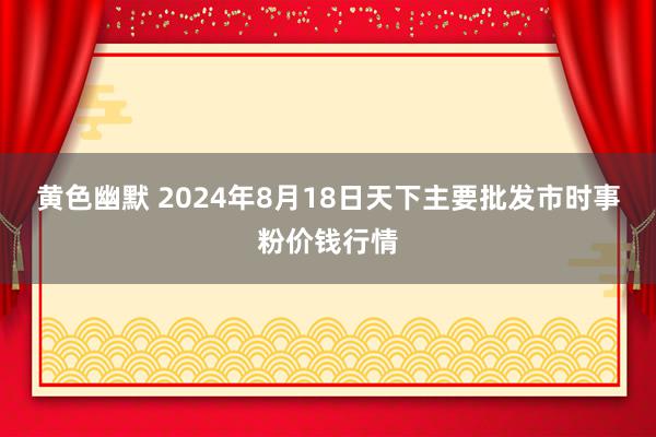 黄色幽默 2024年8月18日天下主要批发市时事粉价钱行情