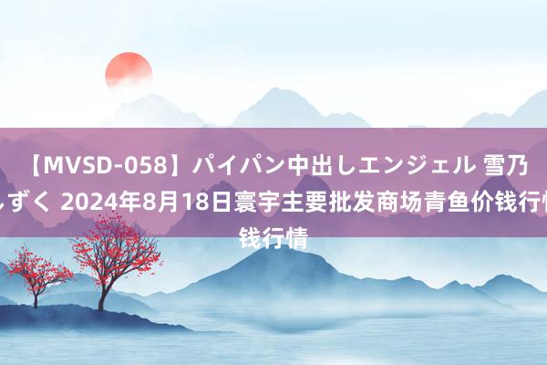 【MVSD-058】パイパン中出しエンジェル 雪乃しずく 2024年8月18日寰宇主要批发商场青鱼价钱行情