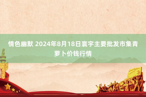 情色幽默 2024年8月18日寰宇主要批发市集青萝卜价钱行情