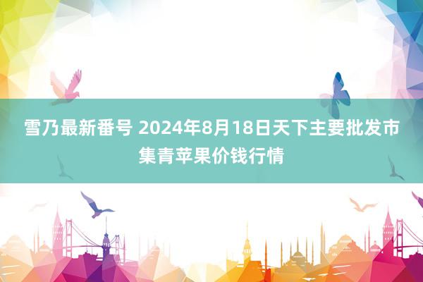 雪乃最新番号 2024年8月18日天下主要批发市集青苹果价钱行情