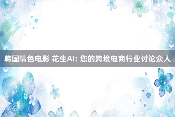 韩国情色电影 花生AI: 您的跨境电商行业讨论众人