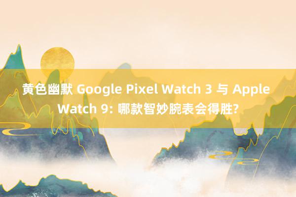 黄色幽默 Google Pixel Watch 3 与 Apple Watch 9: 哪款智妙腕表会得胜?