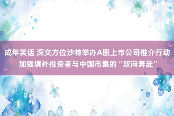 成年笑话 深交方位沙特举办A股上市公司推介行动 加强境外投资者与中国市集的“双向奔赴”