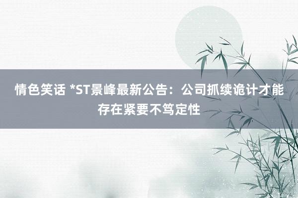 情色笑话 *ST景峰最新公告：公司抓续诡计才能存在紧要不笃定性