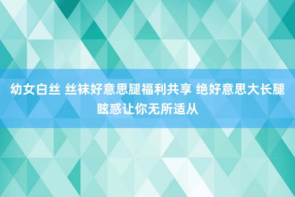 幼女白丝 丝袜好意思腿福利共享 绝好意思大长腿眩惑让你无所适从