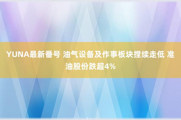 YUNA最新番号 油气设备及作事板块捏续走低 准油股份跌超4%