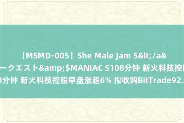 【MSMD-005】She Male Jam 5</a>2008-08-04グローリークエスト&$MANIAC S108分钟 新火科技控股早盘涨超6% 拟收购BitTrade92.31%股权