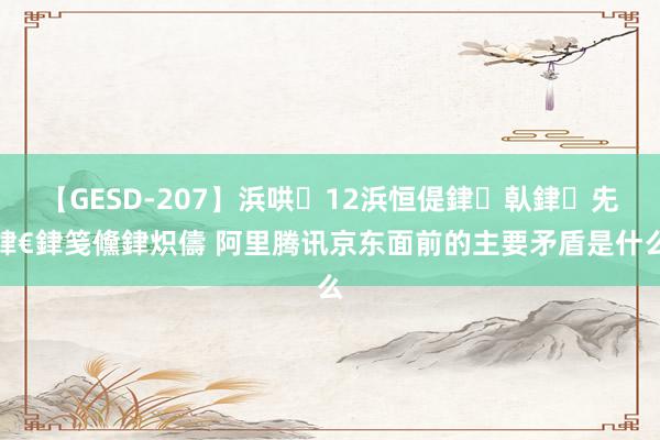 【GESD-207】浜哄12浜恒偍銉倝銉兂銉€銉笺儵銉炽儔 阿里腾讯京东面前的主要矛盾是什么