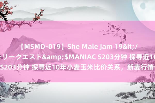 【MSMD-019】She Male Jam 19</a>2008-08-04グローリークエスト&$MANIAC S203分钟 探寻近10年小麦玉米比价关系，新麦行情何去何从？