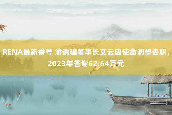 RENA最新番号 渝诱骗董事长艾云因使命调整去职，2023年答谢62.64万元