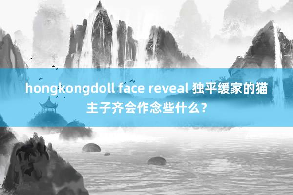 hongkongdoll face reveal 独平缓家的猫主子齐会作念些什么？