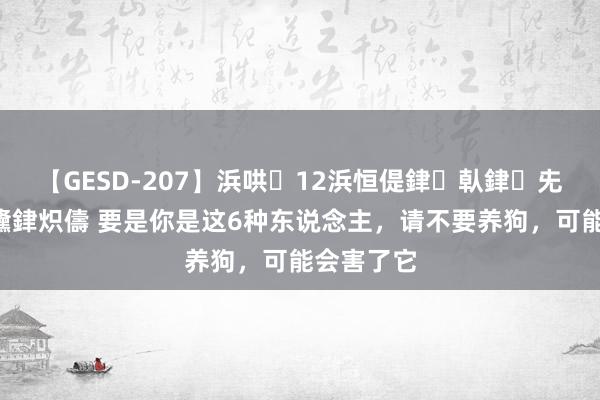 【GESD-207】浜哄12浜恒偍銉倝銉兂銉€銉笺儵銉炽儔 要是你是这6种东说念主，请不要养狗，可能会害了它