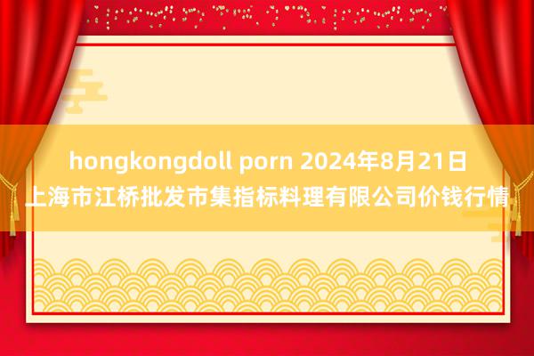 hongkongdoll porn 2024年8月21日上海市江桥批发市集指标料理有限公司价钱行情