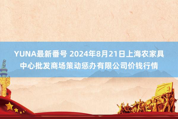 YUNA最新番号 2024年8月21日上海农家具中心批发商场策动惩办有限公司价钱行情