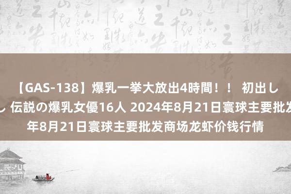 【GAS-138】爆乳一挙大放出4時間！！ 初出し！すべて撮り下ろし 伝説の爆乳女優16人 2024年8月21日寰球主要批发商场龙虾价钱行情