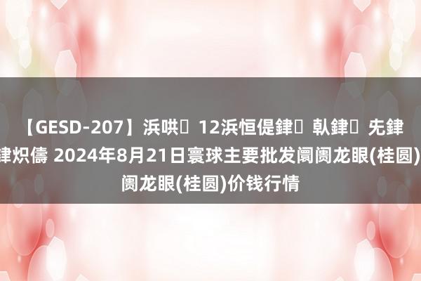 【GESD-207】浜哄12浜恒偍銉倝銉兂銉€銉笺儵銉炽儔 2024年8月21日寰球主要批发阛阓龙眼(桂圆)价钱行情