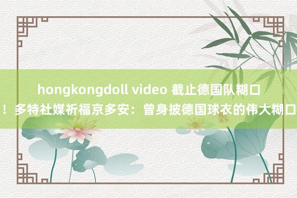 hongkongdoll video 截止德国队糊口！多特社媒祈福京多安：曾身披德国球衣的伟大糊口