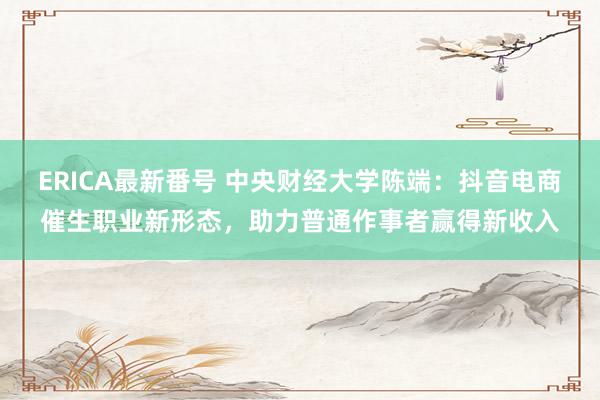 ERICA最新番号 中央财经大学陈端：抖音电商催生职业新形态，助力普通作事者赢得新收入