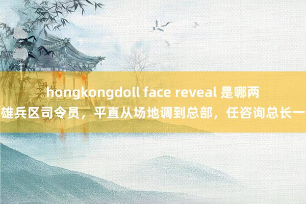 hongkongdoll face reveal 是哪两位雄兵区司令员，平直从场地调到总部，任咨询总长一职