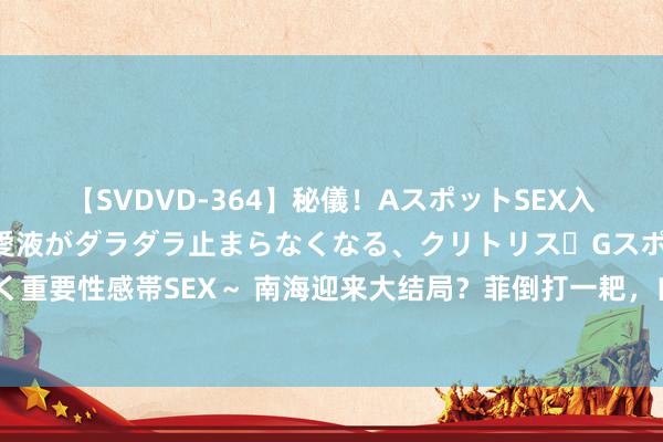 【SVDVD-364】秘儀！AスポットSEX入門 ～刺激した瞬間から愛液がダラダラ止まらなくなる、クリトリス・Gスポットに続く重要性感帯SEX～ 南海迎来大结局？菲倒打一耙，自若军火速增兵，好意思航母“跑路”