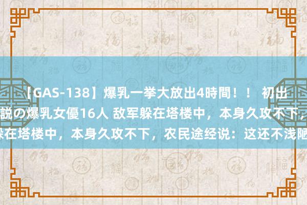 【GAS-138】爆乳一挙大放出4時間！！ 初出し！すべて撮り下ろし 伝説の爆乳女優16人 敌军躲在塔楼中，本身久攻不下，农民途经说：这还不浅陋？