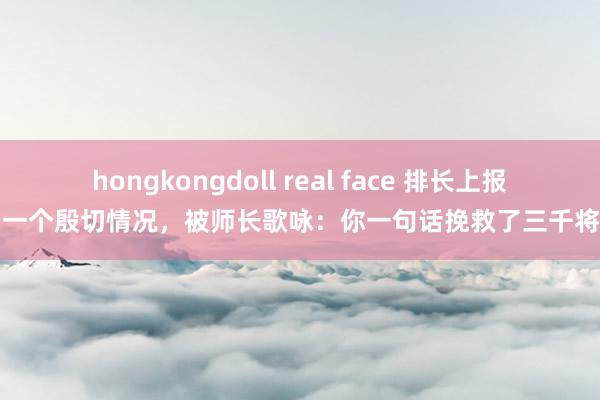 hongkongdoll real face 排长上报了一个殷切情况，被师长歌咏：你一句话挽救了三千将士