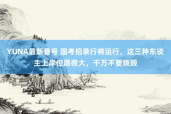 YUNA最新番号 国考招录行将运行，这三种东谈主上岸但愿很大，千万不要烧毁