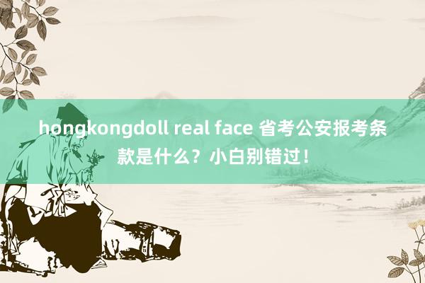 hongkongdoll real face 省考公安报考条款是什么？小白别错过！