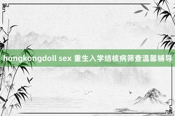 hongkongdoll sex 重生入学结核病筛查温馨辅导