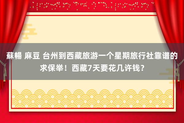 蘇暢 麻豆 台州到西藏旅游一个星期旅行社靠谱的求保举！西藏7天要花几许钱？