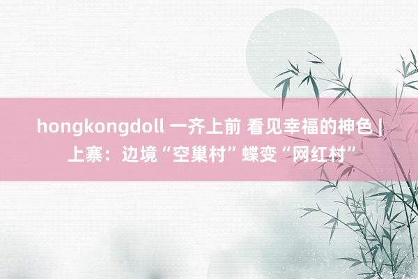 hongkongdoll 一齐上前 看见幸福的神色 | 上寨：边境“空巢村”蝶变“网红村”