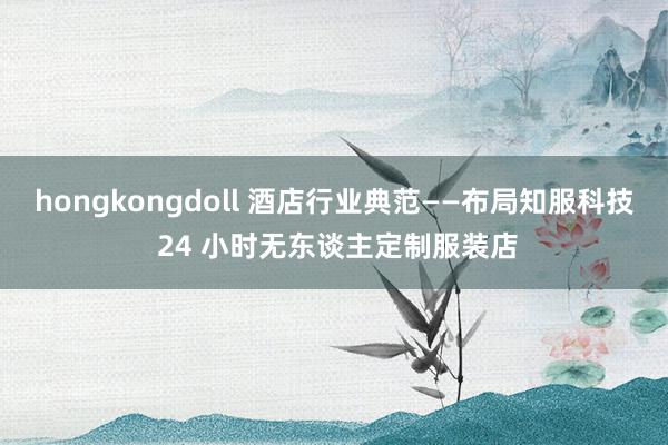 hongkongdoll 酒店行业典范——布局知服科技 24 小时无东谈主定制服装店