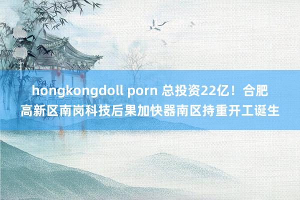 hongkongdoll porn 总投资22亿！合肥高新区南岗科技后果加快器南区持重开工诞生