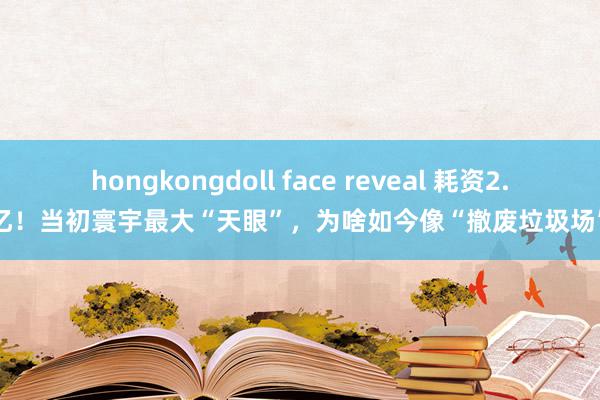 hongkongdoll face reveal 耗资2.6亿！当初寰宇最大“天眼”，为啥如今像“撤废垃圾场”？