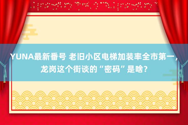 YUNA最新番号 老旧小区电梯加装率全市第一，龙岗这个街谈的“密码”是啥？