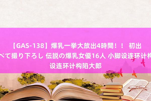 【GAS-138】爆乳一挙大放出4時間！！ 初出し！すべて撮り下ろし 伝説の爆乳女優16人 小脚设连环计构陷大郎