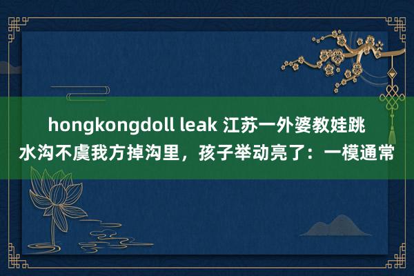 hongkongdoll leak 江苏一外婆教娃跳水沟不虞我方掉沟里，孩子举动亮了：一模通常