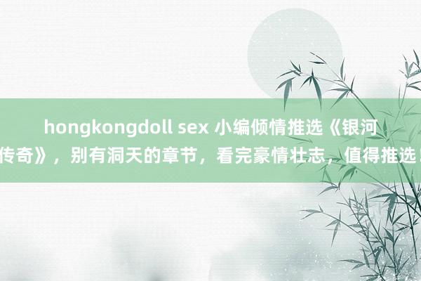 hongkongdoll sex 小编倾情推选《银河传奇》，别有洞天的章节，看完豪情壮志，值得推选！