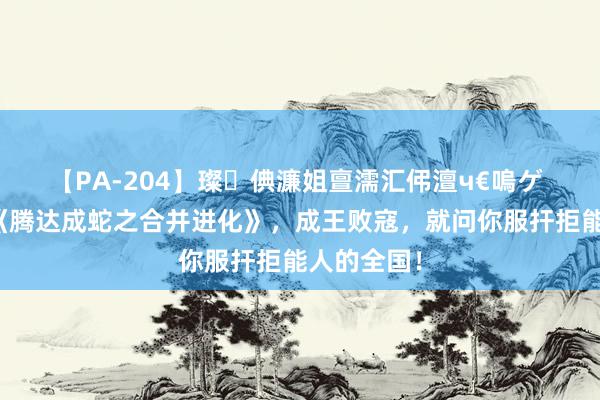 【PA-204】璨倎濂姐亶濡汇伄澶ч€嗚ゲ 高能之作《腾达成蛇之合并进化》，成王败寇，就问你服扞拒能人的全国！