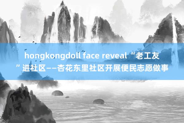 hongkongdoll face reveal “老工友”进社区——杏花东里社区开展便民志愿做事