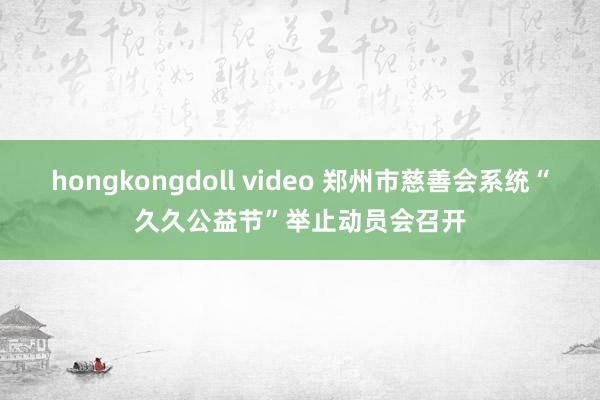 hongkongdoll video 郑州市慈善会系统“久久公益节”举止动员会召开