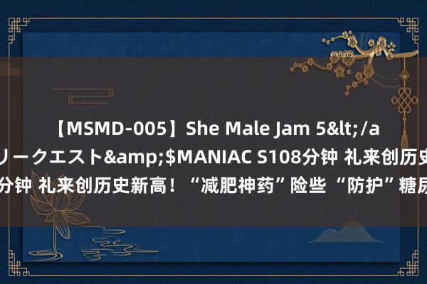 【MSMD-005】She Male Jam 5</a>2008-08-04グローリークエスト&$MANIAC S108分钟 礼来创历史新高！“减肥神药”险些 “防护”糖尿病，但是.....